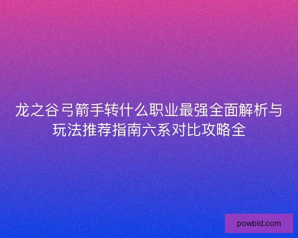 龙之谷弓箭手转什么职业最强全面解析与玩法推荐指南六系对比攻略全