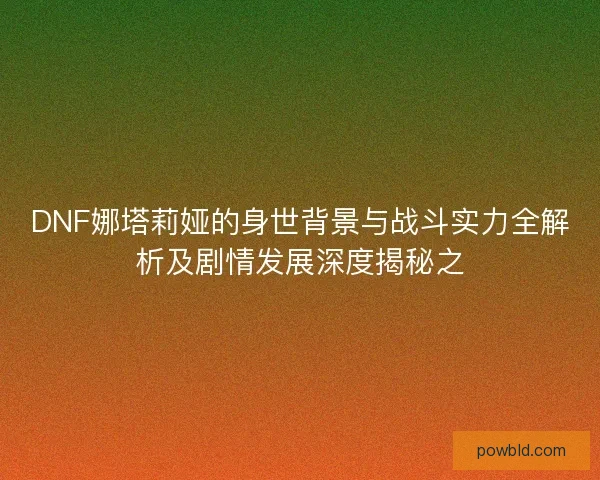 DNF娜塔莉娅的身世背景与战斗实力全解析及剧情发展深度揭秘之