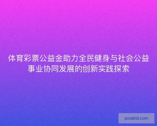 体育彩票公益金助力全民健身与社会公益事业协同发展的创新实践探索